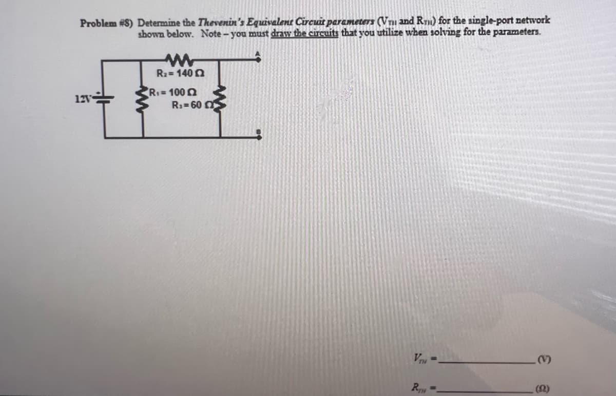 Problem #8) Determine the Thevenin's Equivalent Circuit parameters (Vn and Rm) for the single-port network
shown below. Note- you must draw the circuits that you utilize when solving for the parameters.
12V
www
R₂ = 1402
R₁=10022
R₁-60
VTH
RTH
a