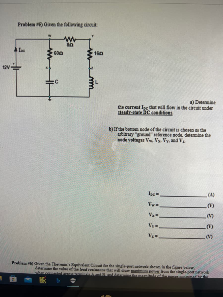 12V
1
Problem #5) Given the following circuit:
www
80
Loc
HH
600
C
160
V
mm
a) Determine
the current Ine that will flow in the circuit under
steady-state DC conditions.
b) If the bottom node of the circuit is chosen as the
arbitrary "ground" reference node, determine the
node voltages Vw. Vx. Vy. and Vz
Inc.
Vw=
Vx=
Vy=.
V₂=.
૩ ટ ટ ટ ટ
Problem #6) Given the Thevenin's Equivalent Circuit for the single-port network shown in the figure below,
determine the value of the load resistance that will draw maximum power from the single-port network
when connected across terminals A and B and determine the magnitude of the power consumed by the