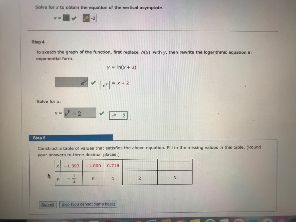 Solve for x to obtain the equation of the vertical asymptote.
-2
Step 4
To sketch the graph of the function, first replace h(x) with y, then rewrite the logarithmic equation in
exponential form.
y = In(x + 2)
= x + 2
Solve for x.
e- 2
%3D
Step 5
Construct a table of values that satisfies the above equation. Fill in the missing values in this table. (Round
your answers to three decimal places.)
-1.393
-1.000
0.718
3
Submit
Skip (you cannot come back)
