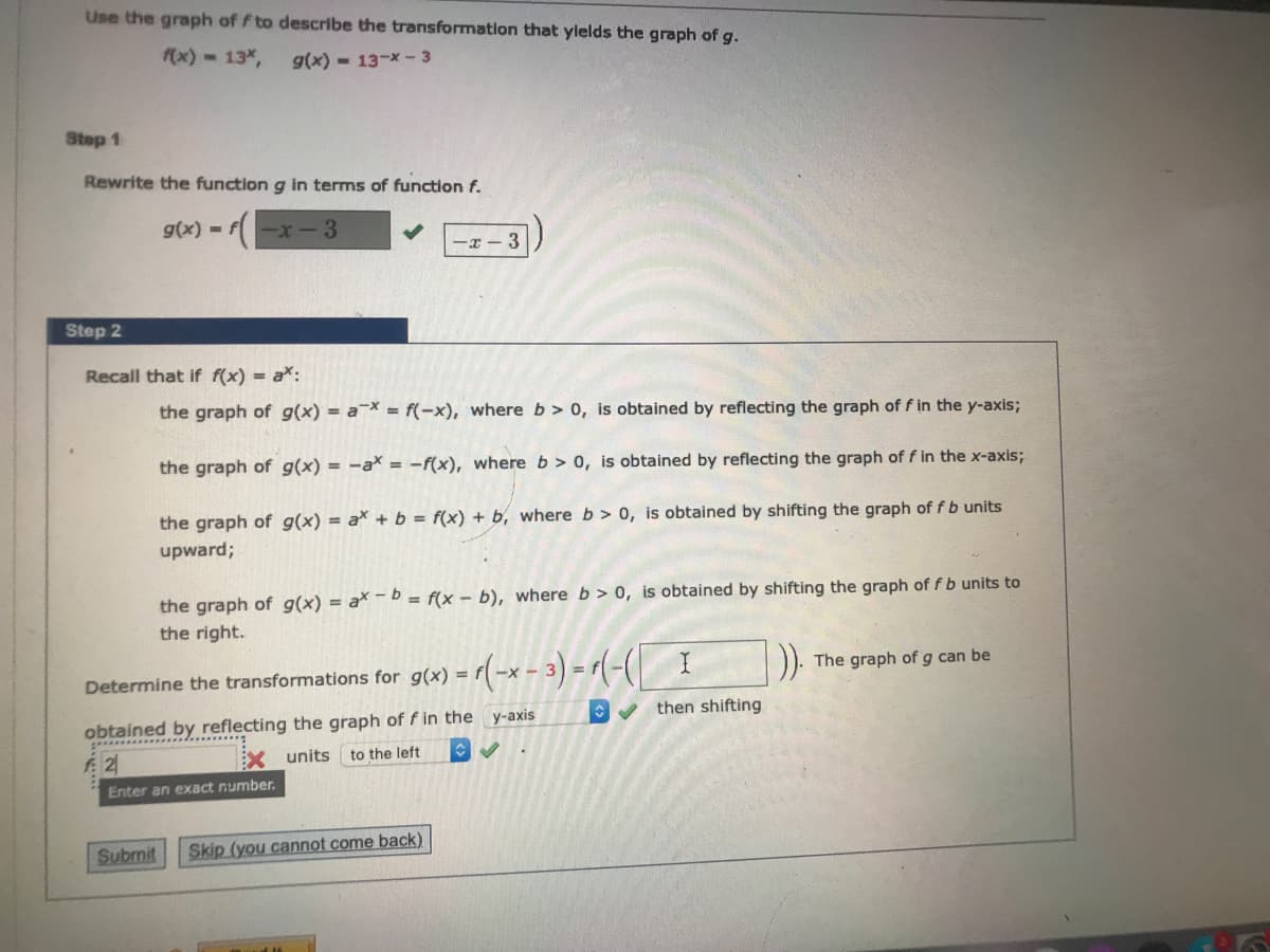 Use the graph of f to describe the transformation that ylelds the graph of g.
(x) 13%,
g(x) - 13-x -3
Step 1
Rewrite the function g in terms of function f.
g(x) = f-x-3
-I- 3
Step 2
Recall that if f(x) = a*:
the graph of g(x) = a¯X = f(-x), where b> 0, is obtained by reflecting the graph of f in the y-axis;
the graph of g(x) = -ax = -f(x), where b > 0, is obtained by reflecting the graph of f in the x-axis;
the graph of g(x) = ax + b = f(x) + b, where b > 0, is obtained by shifting the graph of f b units
upward;
the graph of g(x) = a* -b = f(x - b), where b > 0, is obtained by shifting the graph of fb units to
the right.
The graph of g can be
Determine the transformations for g(x) =
then shifting
obtained by reflecting the graph of f in the y-axis
units
to the left
Enter an exact number.
Submit
Skip (you cannot come back)
