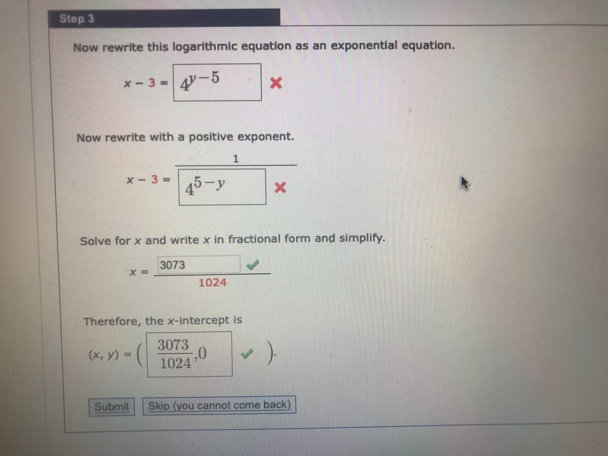 Step 3
Now rewrite this logarithmic equation as an exponential equation.
x-3%D
4-5
Now rewrite with a positive exponent.
X- 3 =
45-y
Solve for x and write x in fractional form and simplify.
3073
X =
1024
Therefore, the x-intercept is
3073
(x, y) =
1024
Submit
Skip (you cannot come back)
