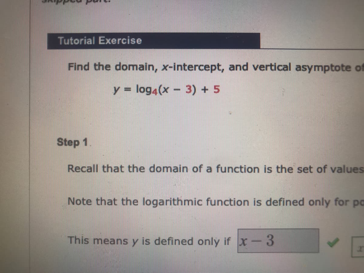 Tutorial Exercise
Find the domain, x-intercept, and vertical asymptote of
y = log4(x – 3) + 5
Step 1
Recall that the domain of a function is the set of values
Note that the logarithmic function is defined only for po
This means y is defined only if x- 3
