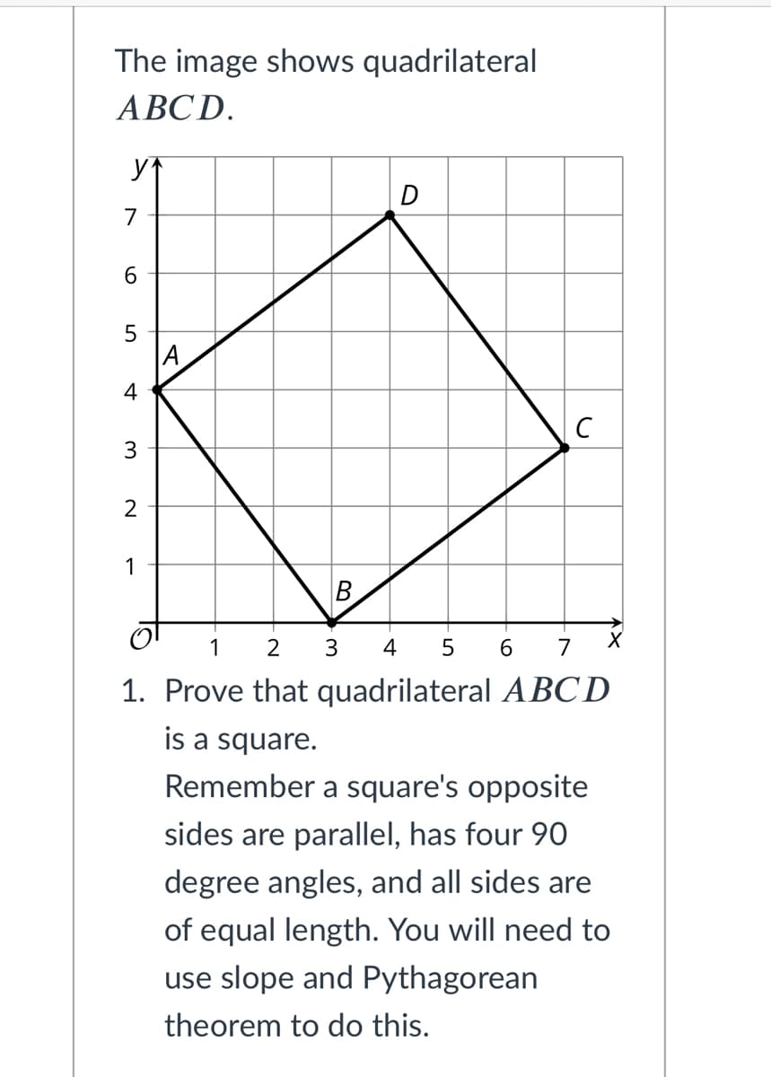 The image shows quadrilateral
ABCD.
D
6.
A
4
3
1
B
1
2
4
5 6
7
1. Prove that quadrilateral ABCD
is a square.
Remember a square's opposite
sides are parallel, has four 90
degree angles, and all sides are
of equal length. You will need to
use slope and Pythagorean
theorem to do this.
