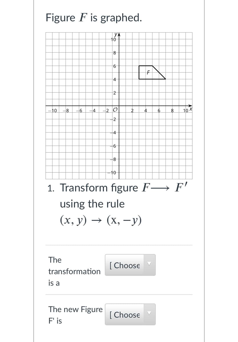 Figure F is graphed.
YA
10
8
4
2
10
8
-4
2 O
2
10
-2
-4
+6
+8
-10
1. Transform figure F→ F'
using the rule
(х, у) — (х, —у)
The
[ Choose
transformation
is a
The new Figure
[
[ Choose
F'is
