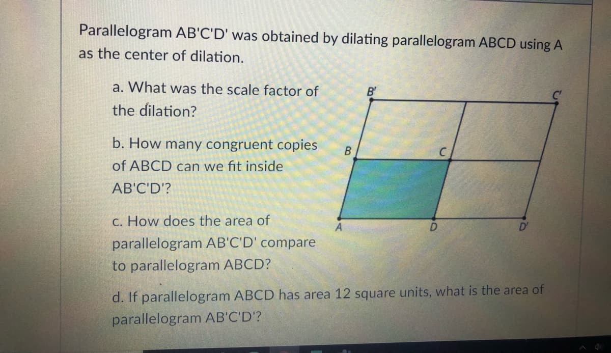 Parallelogram AB'C'D' was obtained by dilating parallelogram ABCD using A
as the center of dilation.
a. What was the scale factor of
B'
the dilation?
b. How many congruent copies
of ABCD can we fit inside
AB'C'D'?
C. How does the area of
D'
parallelogram AB'C'D' compare
to parallelogram ABCD?
d. If parallelogram ABCD has area 12 square units, what is the area of
parallelogram AB'C'D'?
