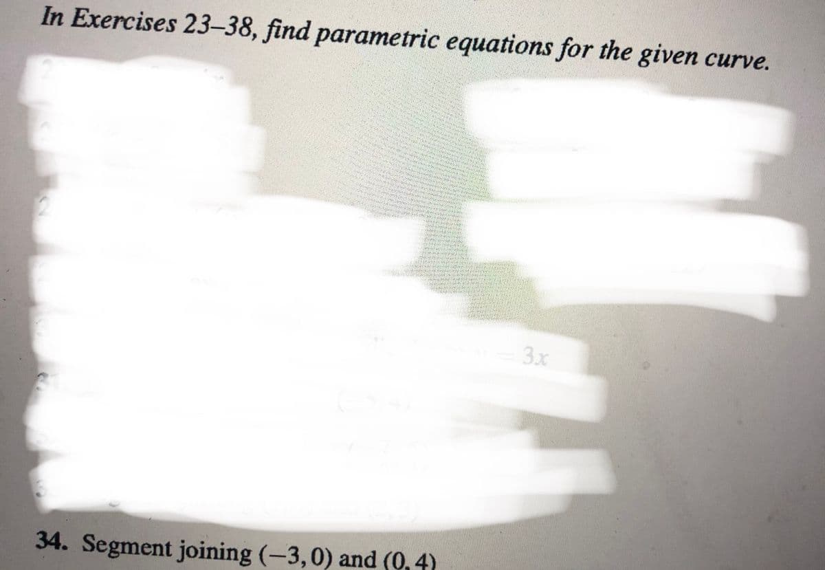 In Exercises 23-38, find parametric equations for the given curve.
3x
34. Segment joining (-3,0) and (0, 4)
