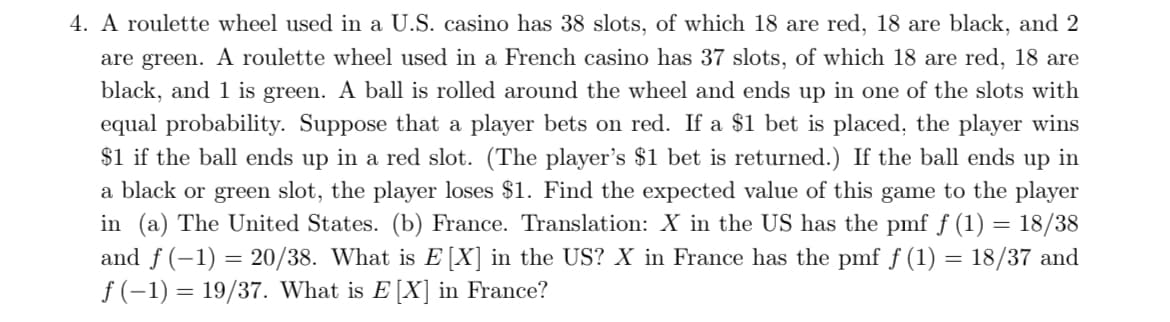 4. A roulette wheel used in a U.S. casino has 38 slots, of which 18 are red, 18 are black, and 2
are green. A roulette wheel used in a French casino has 37 slots, of which 18 are red, 18 are
black, and 1 is green. A ball is rolled around the wheel and ends up in one of the slots with
equal probability. Suppose that a player bets on red. If a $1 bet is placed, the player wins
$1 if the ball ends up in a red slot. (The player's $1 bet is returned.) If the ball ends up in
a black or green slot, the player loses $1. Find the expected value of this game to the player
in (a) The United States. (b) France. Translation: X in the US has the pmf f (1) = 18/38
and f (-1) = 20/38. What is E[X] in the US? X in France has the pmf f (1) = 18/37 and
f (-1) = 19/37. What is E [X] in France?
