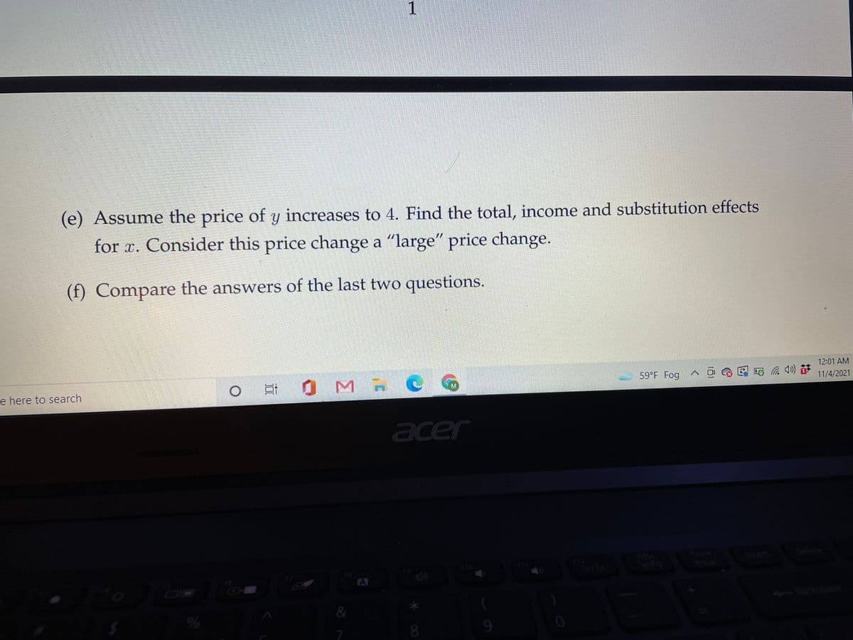 1
(e) Assume the price of y increases to 4. Find the total, income and substitution effects
for x. Consider this price change a "large" price change.
(f) Compare the answers of the last two questions.
12:01 AM
e here to search
At 0 M RC G
59 F Fog
11/4/2021
acer
PnSc
Insen
F10
F11
Scr Lk
Brea
FB
F6
A
&
08.
