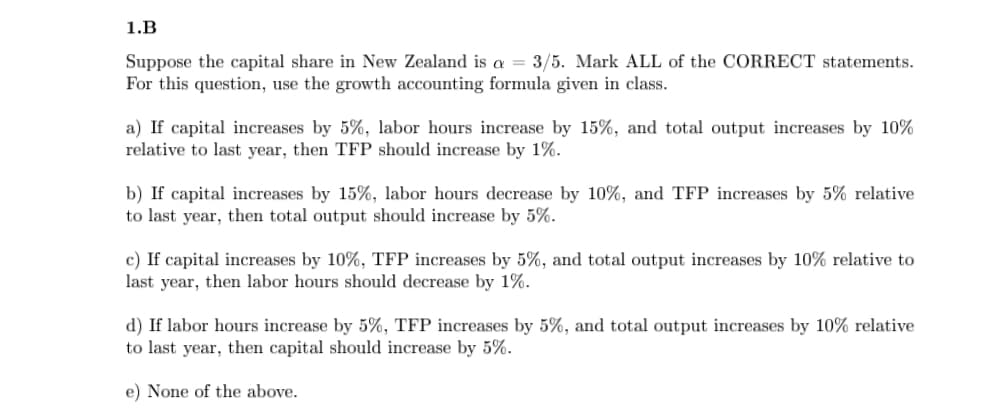 1.B
Suppose the capital share in New Zealand is a = 3/5. Mark ALL of the CORRECT statements.
For this question, use the growth accounting formula given in class.
a) If capital increases by 5%, labor hours increase by 15%, and total output increases by 10%
relative to last year, then TFP should increase by 1%.
b) If capital increases by 15%, labor hours decrease by 10%, and TFP increases by 5% relative
to last year, then total output should increase by 5%.
c) If capital increases by 10%, TFP increases by 5%, and total output increases by 10% relative to
last year, then labor hours should decrease by 1%.
d) If labor hours increase by 5%, TFP increases by 5%, and total output increases by 10% relative
to last year, then capital should increase by 5%.
e) None of the above.