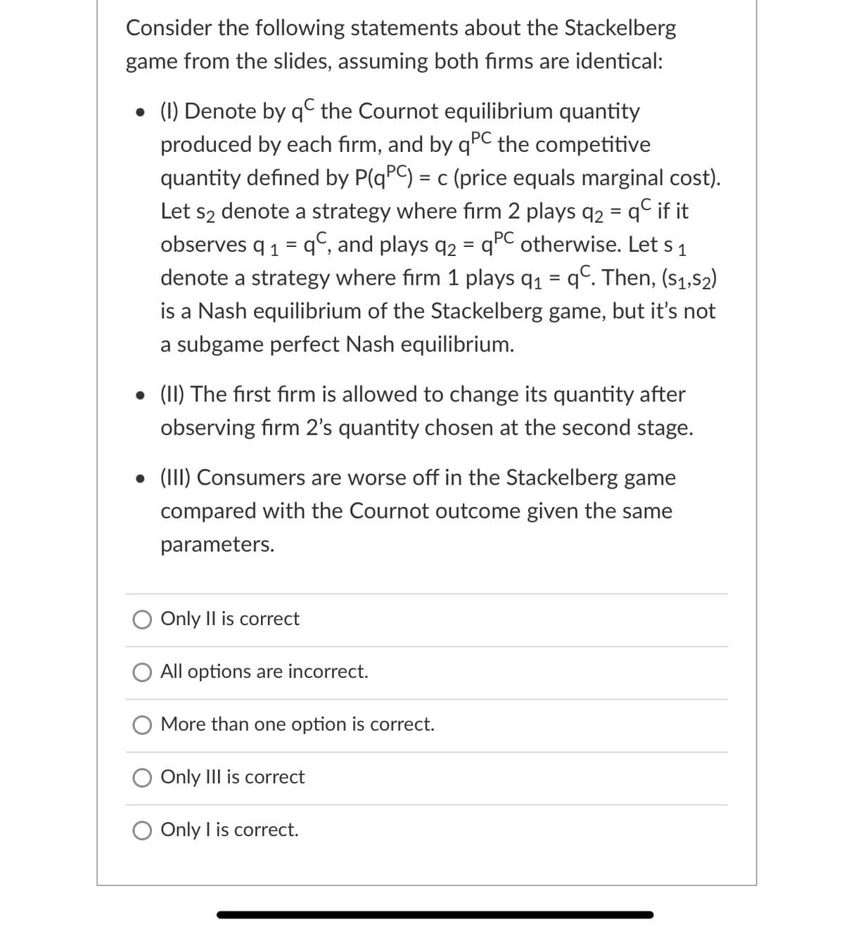 Consider the following statements about the Stackelberg
game from the slides, assuming both firms are identical:
• (1) Denote by q© the Cournot equilibrium quantity
produced by each firm, and by qºC
quantity defined by P(qPC) = c (price equals marginal cost).
Let s2 denote a strategy where fırm 2 plays q2 = q° if it
observes q 1 = q°, and plays q2 = qPC otherwise. Let s 1
the competitive
%3D
denote a strategy where firm 1 plays q1 = q°. Then, (s1,52)
is a Nash equilibrium of the Stackelberg game, but it's not
a subgame perfect Nash equilibrium.
• (II) The first firm is allowed to change its quantity after
observing firm 2's quantity chosen at the second stage.
• (III) Consumers are worse off in the Stackelberg game
compared with the Cournot outcome given the same
parameters.
Only Il is correct
All options are incorrect.
O More than one option is correct.
O Only IIl is correct
O Only I is correct.
