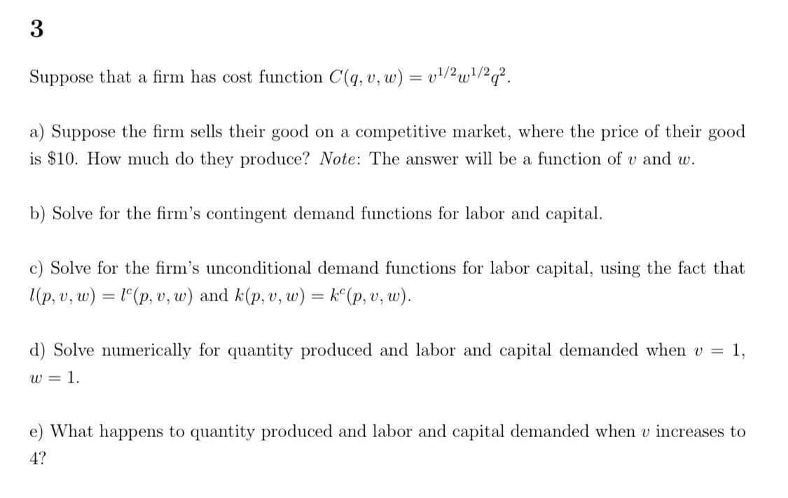 ### Exercise 3

Suppose that a firm has a cost function given by \( C(q, v, w) = v^{1/2} w^{1/2} q^2 \).

**a)** Suppose the firm sells their good in a competitive market, where the price of their good is $10. How much do they produce? **Note**: The answer will be a function of \( v \) and \( w \).

**b)** Solve for the firm's contingent demand functions for labor and capital.

**c)** Solve for the firm's unconditional demand functions for labor and capital, using the fact that \( l(p, v, w) = l^c(p, v, w) \) and \( k(p, v, w) = k^c(p, v, w) \).

**d)** Solve numerically for the quantity produced and labor and capital demanded when \( v = 1 \), \( w = 1 \).

**e)** What happens to the quantity produced and labor and capital demanded when \( v \) increases to 4?

This problem set involves understanding and utilizing the cost function \( C(q, v, w) = v^{1/2} w^{1/2} q^2 \) to derive various production and demand scenarios for a firm in a competitive market. It requires comprehension of cost functions, contingent demand, and unconditional demand functions in economic models. The exercises test the ability to derive these functions and interpret them numerically under given conditions.