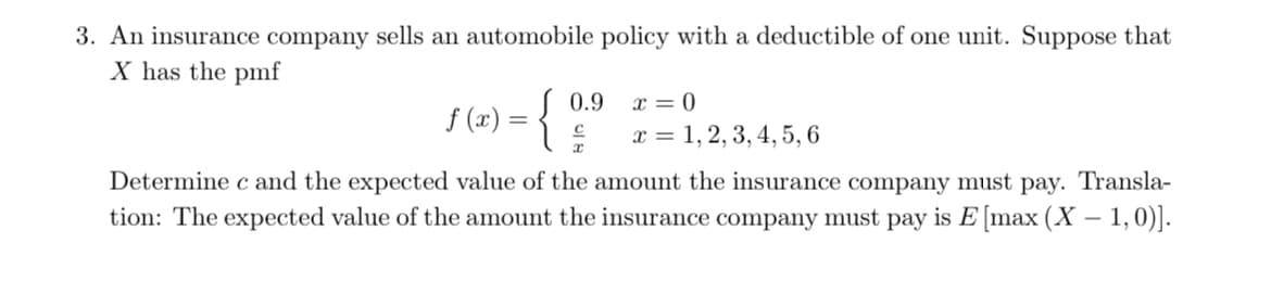 3. An insurance company sells an automobile policy with a deductible of one unit. Suppose that
X has the pmf
0.9
x = 0
f (x) = {
x = 1, 2, 3, 4, 5, 6
Determine c and the expected value of the amount the insurance company must pay. Transla-
tion: The expected value of the amount the insurance company must pay is E [max (X – 1,0)].
