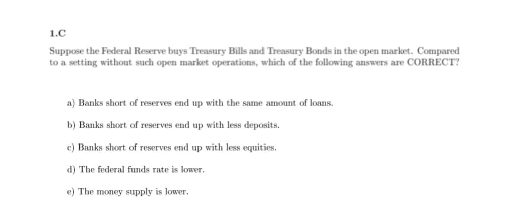 ---

### 1.C

**Question:**
Suppose the Federal Reserve buys Treasury Bills and Treasury Bonds in the open market. Compared to a setting without such open market operations, which of the following answers are CORRECT?

**Options:**
a) Banks short of reserves end up with the same amount of loans.

b) Banks short of reserves end up with less deposits.

c) Banks short of reserves end up with less equities.

d) The federal funds rate is lower.

e) The money supply is lower.

---