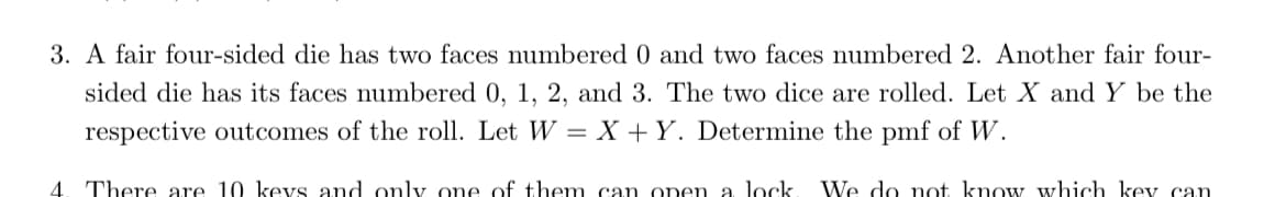 3. A fair four-sided die has two faces numbered 0 and two faces numbered 2. Another fair four-
sided die has its faces numbered 0, 1, 2, and 3. The two dice are rolled. Let X and Y be the
respective outcomes of the roll. Let W = X +Y. Determine the pmf of W.
4. There are 10 kevs and only one of them can open a lock
We do not know which kev can
