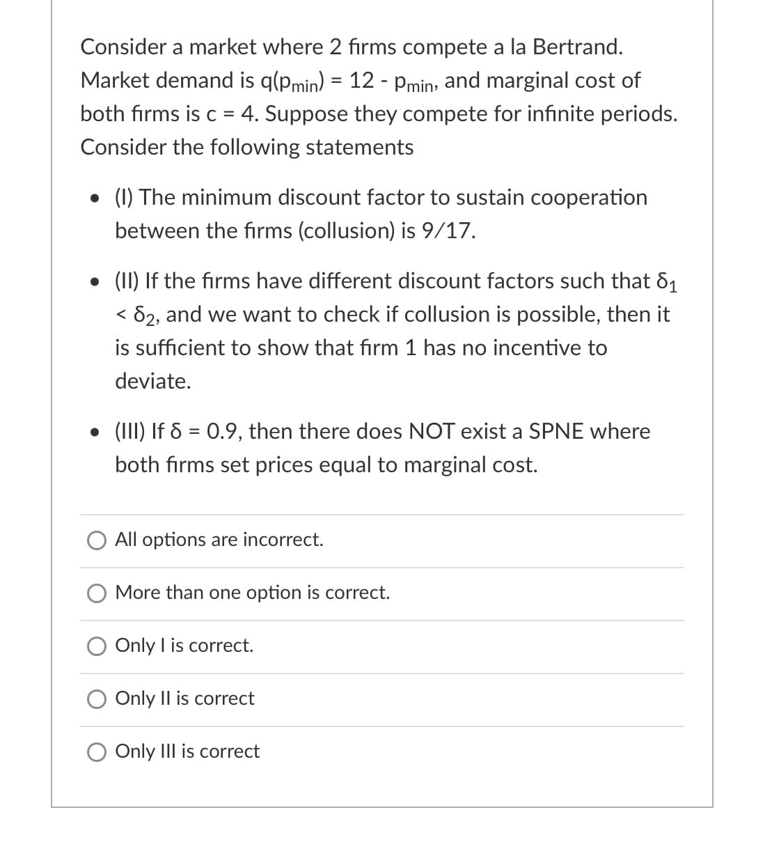 Consider a market where 2 firms compete a la Bertrand.
Market demand is q(pmin) = 12 - pmin, and marginal cost of
both firms is c = 4. Suppose they compete for infinite periods.
Consider the following statements
• (1) The minimum discount factor to sustain cooperation
between the firms (collusion) is 9/17.
• (II) If the firms have different discount factors such that 81
< 82, and we want to check if collusion is possible, then it
is sufficient to show that firm 1 has no incentive to
deviate.
• (III) If & = 0.9, then there does NOT exist a SPNE where
both firms set prices equal to marginal cost.
O All options are incorrect.
More than one option is correct.
O Only I is correct.
Only Il is correct
Only III is correct
