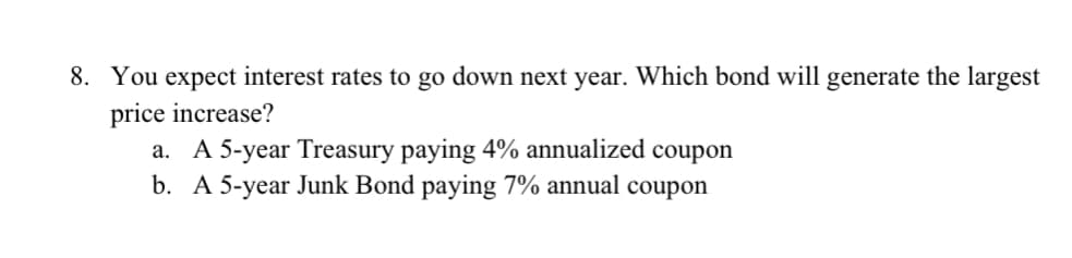 8. You expect interest rates to go down next year. Which bond will generate the largest
price increase?
a. A 5-year Treasury paying 4% annualized coupon
b. A 5-year Junk Bond paying 7% annual coupon