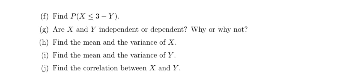 (f) Find P(X < 3 – Y).
(g) Are X and Y independent or dependent? Why or why not?
(h) Find the mean and the variance of X.
(i) Find the mean and the variance ofY.
(j) Find the correlation between X and Y.
