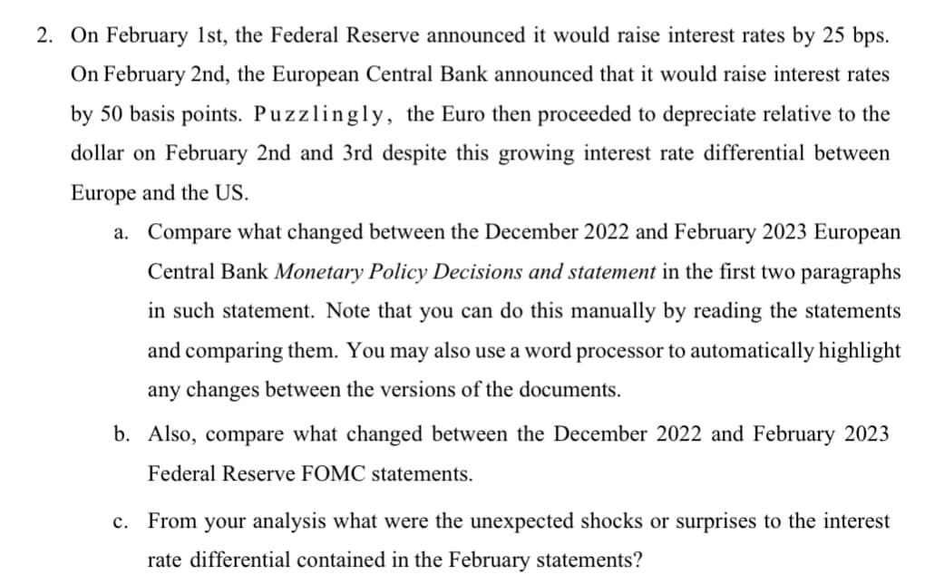 2. On February 1st, the Federal Reserve announced it would raise interest rates by 25 bps.
On February 2nd, the European Central Bank announced that it would raise interest rates
by 50 basis points. Puzzlingly, the Euro then proceeded to depreciate relative to the
dollar on February 2nd and 3rd despite this growing interest rate differential between
Europe and the US.
a. Compare what changed between the December 2022 and February 2023 European
Central Bank Monetary Policy Decisions and statement in the first two paragraphs
in such statement. Note that you can do this manually by reading the statements
and comparing them. You may also use a word processor to automatically highlight
any changes between the versions of the documents.
b. Also, compare what changed between the December 2022 and February 2023
Federal Reserve FOMC statements.
c. From your analysis what were the unexpected shocks or surprises to the interest
rate differential contained in the February statements?