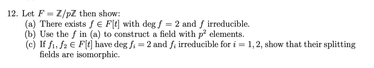 12. Let FZ/pZ then show:
(a) There exists f = F[t] with deg f = 2 and f irreducible.
(b) Use the f in (a) to construct a field with p² elements.
(c) If f₁, f2 € F[t] have deg fi = 2 and f; irreducible for i = 1, 2, show that their splitting
fields are isomorphic.