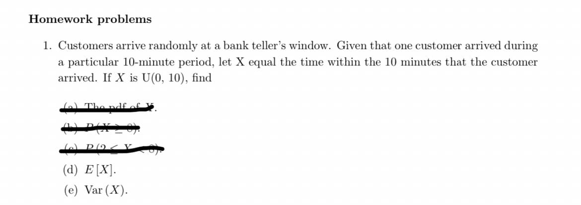 Homework problems
1. Customers arrive randomly at a bank teller's window. Given that one customer arrived during
a particular 10-minute period, let X equal the time within the 10 minutes that the customer
arrived. If X is U(0, 10), find
6) The ndf of
(d) E[X].
(e) Var (X).
