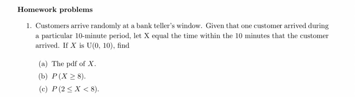 Homework problems
1. Customers arrive randomly at a bank teller's window. Given that one customer arrived during
a particular 10-minute period, let X equal the time within the 10 minutes that the customer
arrived. If X is U(0, 10), find
(a) The pdf of X.
(b) P(X > 8).
(c) P(2< X < 8).
