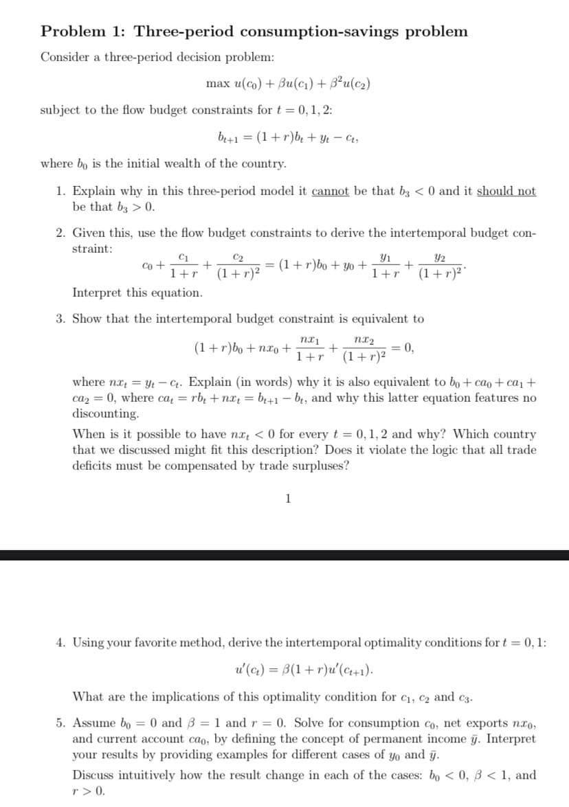 Problem 1: Three-period consumption-savings problem
Consider a three-period decision problem:
max u(co) + Bu(cı) + 3²u(c2)
subject to the flow budget constraints for t = 0, 1, 2:
br+1 = (1+r)be + Yt - Ct;
where bo is the initial wealth of the country.
1. Explain why in this three-period model it cannot be that bz < 0 and it should not
be that b3 > 0.
2. Given this, use the flow budget constraints to derive the intertemporal budget con-
straint:
C1
Co +
C2
Y1
= (1+r)bo + yo +
Y2
1+r
(1+ r)2
1+r
(1+r)2
Interpret this equation.
3. Show that the intertemporal budget constraint is equivalent to
nx2
(1+r)bo + nxo+
= 0,
(1+r)²
1+r
where nx = yt - 4. Explain (in words) why it is also equivalent to bo+ cao+ca, +
caz = 0, where ca = rb, + nx = b+1 – bt, and why this latter equation features no
discounting.
When is it possible to have nx <0 for every t 0, 1, 2 and why? Which country
that we discussed might fit this description? Does it violate the logic that all trade
deficits must be compensated by trade surpluses?
1
4. Using your favorite method, derive the intertemporal optimality conditions for t = 0, 1:
u'(c) = B(1+ r)u' (C+1).
What are the implications of this optimality condition for c1, c2 and c3.
5. Assume bo = 0 and 3 = 1 and r = 0. Solve for consumption co, net exports nro,
and current account cao, by defining the concept of permanent income g. Interpret
your results by providing examples for different cases of yo and g.
Discuss intuitively how the result change in each of the cases: bo < 0, B < 1, and
r > 0.
