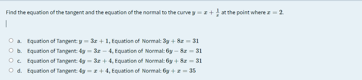 Find the equation of the tangent and the equation of the normal to the curve y = x + - at the point where x = 2.
1
O a. Equation of Tangent: y = 3x + 1, Equation of Normal: 3y + 8x = 31
O b. Equation of Tangent: 4y = 3x – 4, Equation of Normal: 6y – 8x = 31
O c. Equation of Tangent: 4y = 3x + 4, Equation of Normal: 6y + 8x = 31
O d. Equation of Tangent: 4y = x + 4, Equation of Normal: 6y + x = 35
