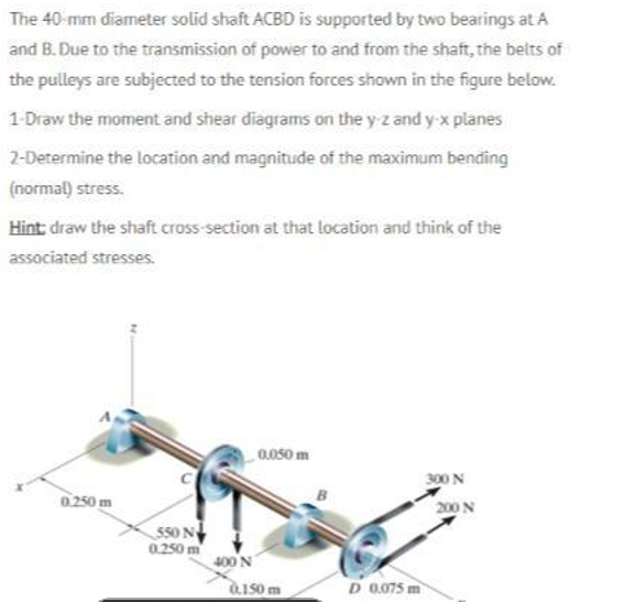 The 40-mm diameter solid shaft ACBD is supported by two bearings at A
and B. Due to the transmission of power to and from the shaft, the belts of
the pulleys are subjected to the tension forces shown in the figure below.
1-Draw the moment and shear diagrams on the y z and y x planes
2-Determine the location and magnitude of the maximum bending
(normal) stress.
Hint draw the shaft cross section at that location and think of the
associated stresses.
0.050 m
300 N
0.250 m
200 N
550 N
0.250 m
400 N
150m
D 0.075 m
