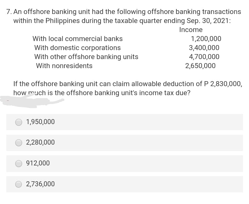 7. An offshore banking unit had the following offshore banking transactions
within the Philippines during the taxable quarter ending Sep. 30, 2021:
Income
With local commercial banks
With domestic corporations
With other offshore banking units
With nonresidents
1,950,000
If the offshore banking unit can claim allowable deduction of P 2,830,000,
how much is the offshore banking unit's income tax due?
2,280,000
912,000
1,200,000
3,400,000
4,700,000
O2,736,000
2,650,000