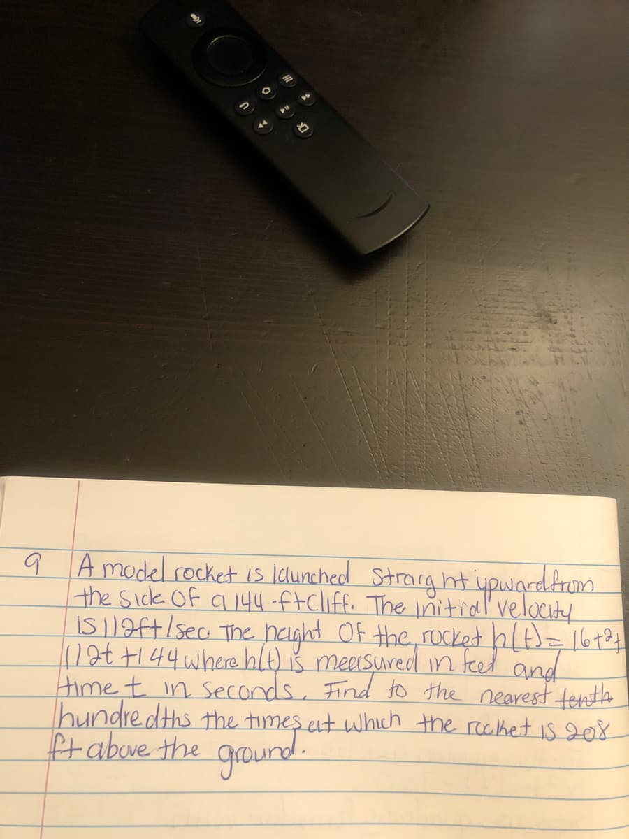 9 A model rocket is lclunched Strarg ht ypwardfrum
the sick Of a144-ftcliff. The initial velocity
IS|1ft/sec The haght Of the, rucket hlt)=164
1at+144 where hlt) iš measured in teed and
Hime t in seconds, Find to the nearest tesnth
hundre.dths the times et which the reciket is 208
Ptabove the ground.
