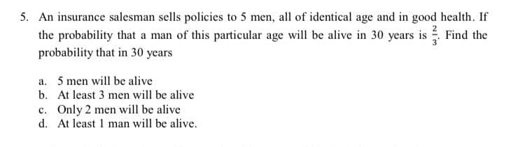 5. An insurance salesman sells policies to 5 men, all of identical age and in good health. If
the probability that a man of this particular age will be alive in 30 years is Find the
probability that in 30 years
a. 5 men will be alive
b. At least 3 men will be alive
c. Only 2 men will be alive
d. At least 1 man will be alive.
