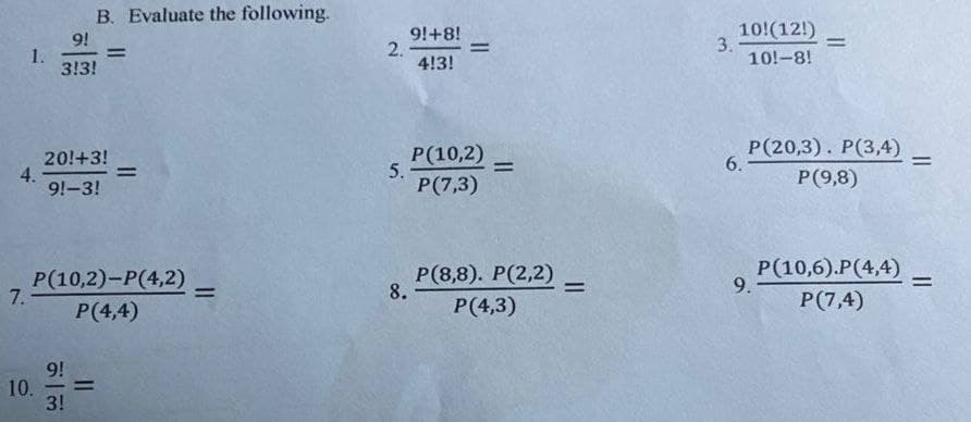 B. Evaluate the following.
9!
1.
3!3!
9!+8!
2.
4!3!
10!(12!)
3.
10!-8!
%3D
%3D
%3D
20!+3!
4.
9!-3!
Р(10,2)
5.
Р(7,3)
Р (20,3). Р(3,4)
6.
%3D
%3D
%3D
Р(9,8)
Р(10,2)-Р(4,2)
7.
P(4,4)
Р (8,8). Р(2,2)
8.
Р(4,3)
Р(10,6).Р(4,4)
9.
%3D
%3D
P(7,4)
9!
10.
3!
