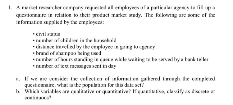 1. A market researcher company requested all employees of a particular agency to fill up a
questionnaire in relation to their product market study. The following are some of the
information supplied by the employees:
• civil status
• number of children in the household
• distance travelled by the employee in going to agency
• brand of shampoo being used
• number of hours standing in queue while waiting to be served by a bank teller
• number of text messages sent in day
a. If we are consider the collection of information gathered through the completed
questionnaire, what is the population for this data set?
b. Which variables are qualitative or quantitative? If quantitative, classify as discrete or
continuous?
