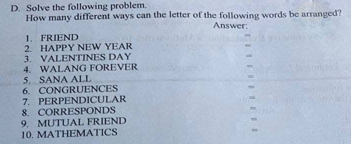 D. Solve the following problem.
How many different ways can the letter of the following words be arranged?
Answer:
1. FRIEND
2. HAPPY NEW YEAR
3. VALENTINES DAY
4. WALANG FOREVER
5. SANA ALL
6. CONGRUENCES
7. PERPENDICULAR
8. CORRESPONDS
9. MUTUAL FRIEND
10. MATHEMATICS
