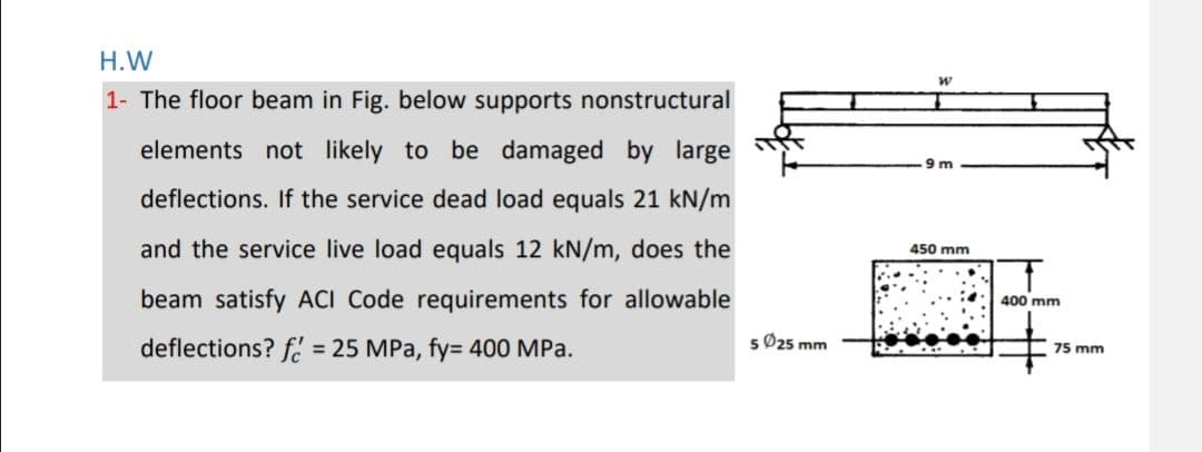 H.W
1- The floor beam in Fig. below supports nonstructural
elements not likely to be damaged by large
deflections. If the service dead load equals 21 kN/m
and the service live load equals 12 kN/m, does the
beam satisfy ACI Code requirements for allowable
deflections? f = 25 MPa, fy= 400 MPa.
5 Ø25 mm
W
9m
450 mm
400 mm
75 mm