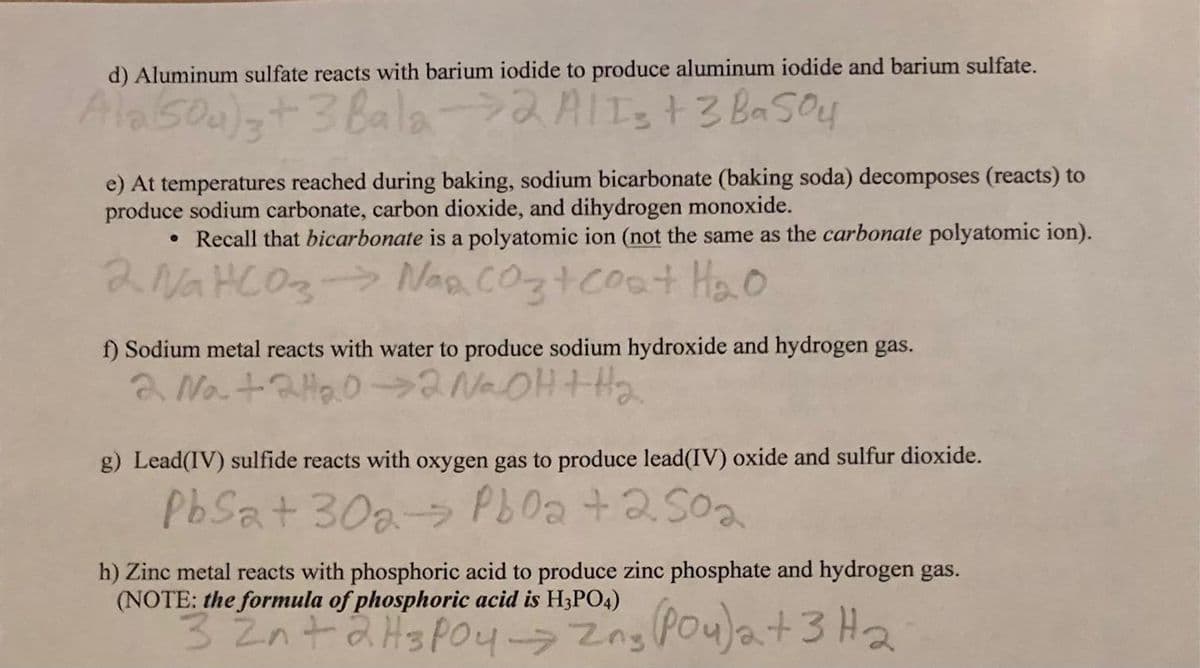 d) Aluminum sulfate reacts with barium iodide to produce aluminum iodide and barium sulfate.
Ala (50₂) 3+3 Bala 2 A/I = + 3 BaSO4
e) At temperatures reached during baking, sodium bicarbonate (baking soda) decomposes (reacts) to
produce sodium carbonate, carbon dioxide, and dihydrogen monoxide.
• Recall that bicarbonate is a polyatomic ion (not the same as the carbonate polyatomic ion).
2 NaHCO3 → Nasco3 + coat H₂o
f) Sodium metal reacts with water to produce sodium hydroxide and hydrogen gas.
2 Na + 2H₂0→2 N₂OH + H₂
g) Lead(IV) sulfide reacts with oxygen gas to produce lead(IV) oxide and sulfur dioxide.
PbSat 30a Pb0a +250₂
h) Zinc metal reacts with phosphoric acid to produce zinc phosphate and hydrogen gas.
(NOTE: the formula of phosphoric acid is H3PO4)
3 2n+ 2 H3PO4 -> 2ng (Pou) a + 3H₂