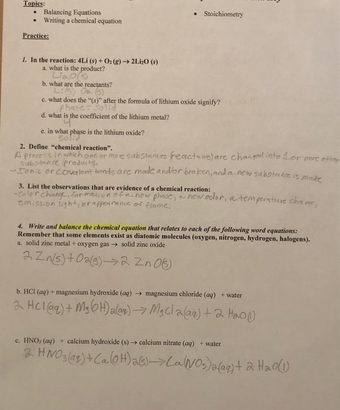 Topics:
Balancing Equations
● Writing a chemical equation
Practice:
1. In the reaction: 4Li (s) + O₂(g) → 2Li₂0 (s)
a. what is the product?
Liao(s)
b. what are the reactants?
Lis
Stoichiometry
c. what does the "(s)" after the formula of lithium oxide signify?
Phase: Solid
d. what is the coefficient of the lithium metal?
e. in what phase is the lithium oxide?
Solid
2. Define "chemical reaction".
A process in which one or more substances (reactants) are changed into 1 or more other
substance products).
-Ionic or covalent bonds are made and/or broken, and a new substance is made
3. List the observations that are evidence of a chemical reaction:
-Color Change, formation of a new phase, a new odor, a temperature chame,
emission light, or appearance of flame.
4. Write and balance the chemical equation that relates to each of the following word equations:
Remember that some elements exist as diatomic molecules (oxygen, nitrogen, hydrogen, halogens).
a. solid zinc metal + oxygen gas → solid zinc oxide
22n(s) + O2(g) →→2 Zn 06)
b. HCl (aq) + magnesium hydroxide (aq) → magnesium chloride (aq) + water
2 HCl(aq) + Mg(OH)₂(aq) → MgCl2(aq) + 2 H₂0)
c. HNO3(aq) + calcium hydroxide (s)→ calcium nitrate (aq) + water
2. HNO3(92) + Ca(OH) 2 (s)->Ca(NO3)2(aq) + 2 H₂O(1)