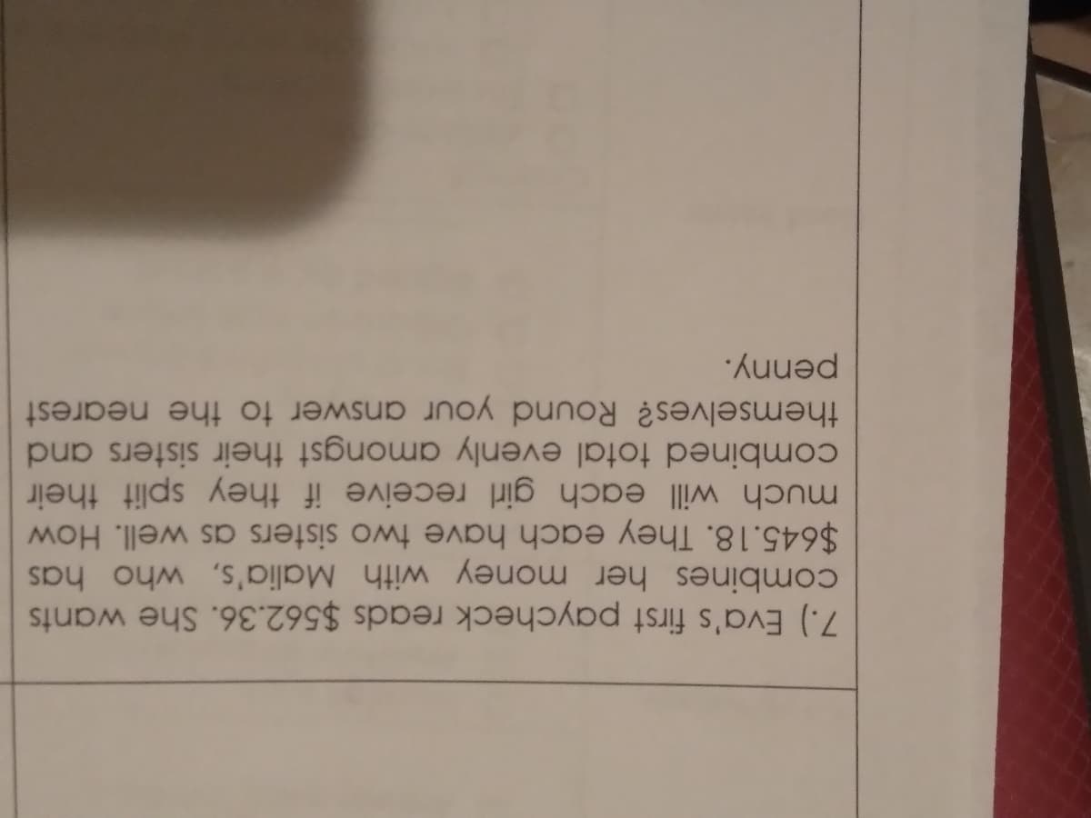 penny.
themselves? Round your answer to the nearest
combined total evenly amongst their sisters and
much will each girl receive if they split their
$645.18. They each have two sisters as well. How
combines her money with Malia's, who has
7.) Eva's first paycheck reads $562.36. She wants

