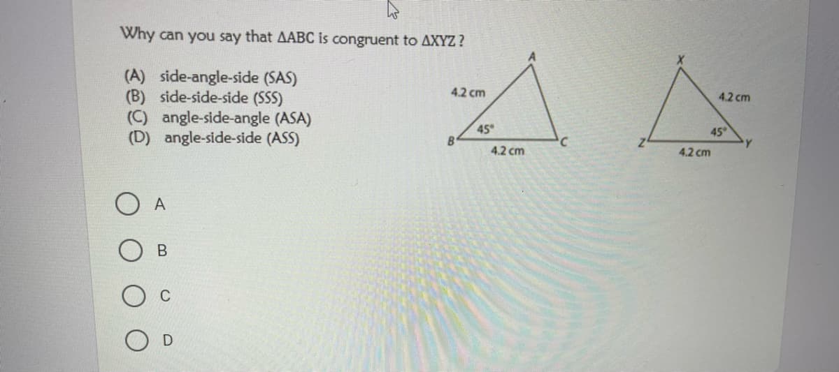 Why can you say that AABC is congruent to AXYZ ?
(A) side-angle-side (SAS)
(B) side-side-side (SSS)
(C) angle-side-angle (ASA)
(D) angle-side-side (ASS)
4.2 cm
4.2 cm
45
45
Y.
B.
4.2 cm
4.2 cm
