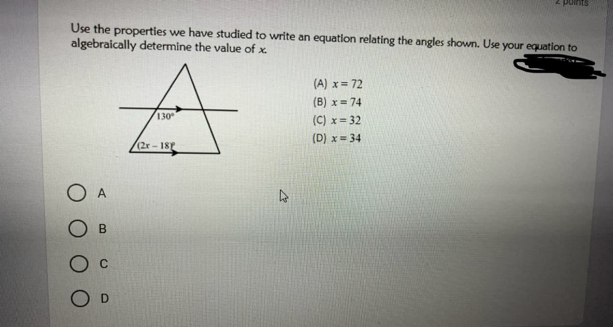 points
Use the properties we have studied to write an equation relating the angles shown. Use your equation to
algebraically determine the value of x.
(A) x 72
(B) x = 74
130°
(C) x 32
(D) x = 34
(2x- 18P
A
O D
