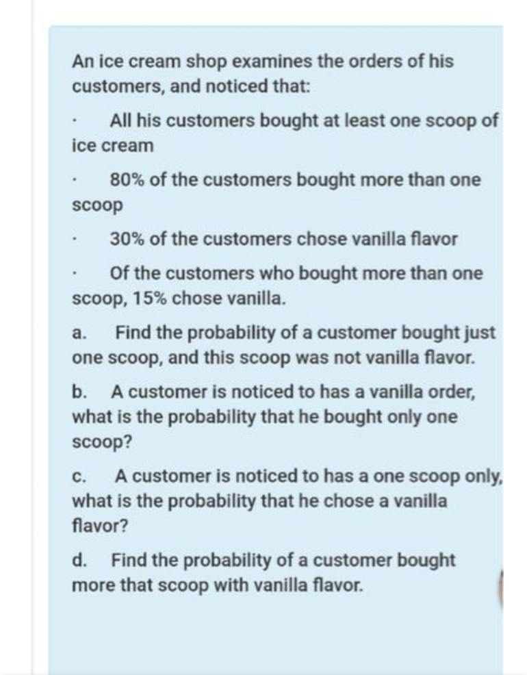 An ice cream shop examines the orders of his
customers, and noticed that:
All his customers bought at least one scoop of
ice cream
80% of the customers bought more than one
scoop
30% of the customers chose vanilla flavor
Of the customers who bought more than one
scoop, 15% chose vanilla.
Find the probability of a customer bought just
one scoop, and this scoop was not vanilla flavor.
a.
b. A customer is noticed to has a vanilla order,
what is the probability that he bought only one
scoop?
A customer is noticed to has a one scoop only,
what is the probability that he chose a vanilla
flavor?
с.
d. Find the probability of a customer bought
more that scoop with vanilla flavor.
