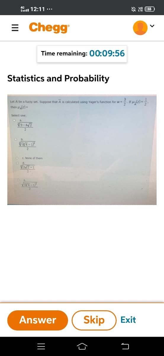 4G 12:11 ·….
= Chegg
Time remaining: 00:09:56
Statistics and Probability
Let A be a fuzzy set. Suppose that A is calculated using Yager's function for w=
then (z)=
Select one:
a.
V9-4/2
C. None of them
Od.
2
Answer
Skip
Exit
(]
