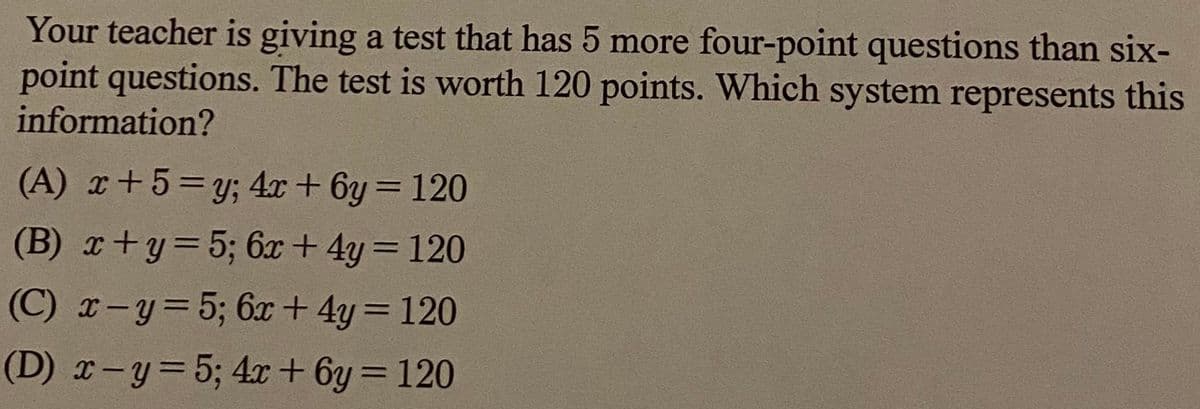 Your teacher is giving a test that has 5 more four-point questions than six-
point questions. The test is worth 120 points. Which system represents this
information?
(A) r+5=y; 4x + 6y = 120
%3D
(B) x+y=5; 6x + 4y= 120
(C) r-y=5; 6x+ 4y = 120
(D) x-y=5; 4x+ 6y = 120
%3D
%3D
