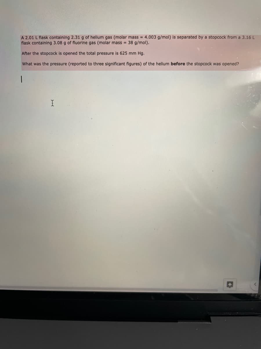 A 2.01 L flask containing 2.31 g of helium gas (molar mass = 4.003 g/mol) is separated by a stopcock from a 3.16 L
flask containing 3.08 g of fluorine gas (molar mass = 38 g/mol).
After the stopcock is opened the total pressure is 625 mm Hg.
What was the pressure (reported to three significant figures) of the helium before the stopcock was opened?
