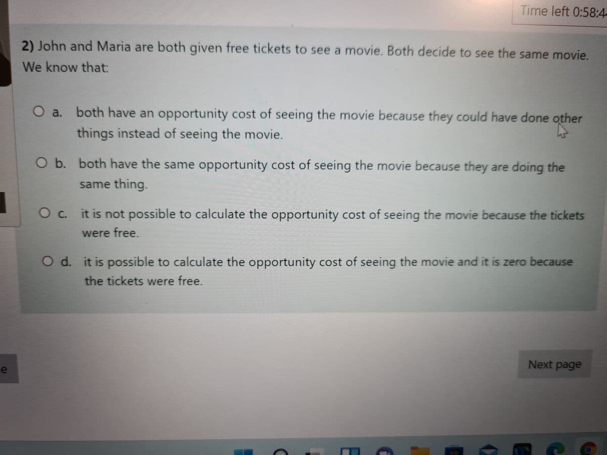 Time left 0:58:4
2) John and Maria are both given free tickets to see a movie. Both decide to see the same movie.
We know that:
O a. both have an opportunity cost of seeing the movie because they could have done other
things instead of seeing the movie.
O b. both have the same opportunity cost of seeing the movie because they are doing the
same thing.
O c. it is not possible to calculate the opportunity cost of seeing the movie because the tickets
were free.
O d. it is possible to calculate the opportunity cost of seeing the movie and it is zero because
the tickets were free.
Next page
