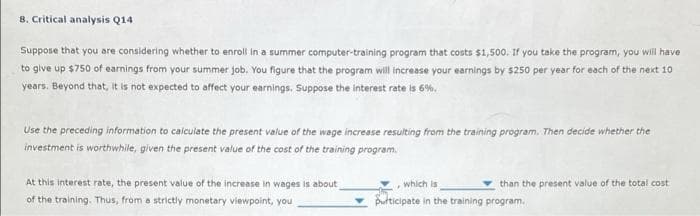 8. Critical analysis Q14
Suppose that you are considering whether to enroll in a summer computer-training program that costs $1,500. If you take the program, you will have
to give up $750 of earnings from your summer job. You figure that the program will increase your earnings by $250 per year for each of the next 10
years. Beyond that, it is not expected to affect your earnings. Suppose the interest rate is 6%.
Use the preceding information to calculate the present value of the wage increase resulting from the training program. Then decide whether the
investment is worthwhile, given the present value of the cost of the training program.
At this interest rate, the present value of the increase in wages is about
of the training. Thus, from a strictly monetary viewpoint, you
which is
purticipate in the training program.
F
than the present value of the total cost