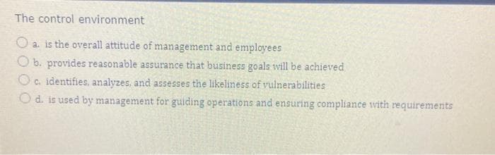 The control environment
a. is the overall attitude of management and employees
b. provides reasonable assurance that business goals will be achieved
Oc. identifies, analyzes, and assesses the likeliness of vulnerabilities
d. is used by management for guiding operations and ensuring compliance with requirements