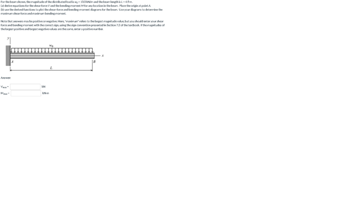 For the bean shown, the magnitude of the distributed load is wo = 10.0 kN/n and the beam length is i = 4.9 m.
(a) derive equations for the shear force Vand the bending moment M for any location in the beam. Place the origin at point A.
(b) use the derived functions to plot the shear-force and bending-moment diagrams for the beam. Use your diagrams to determine the
maximum shear force and maximum bending moment.
Note that answers may be positive or negative. Here, "maximum" refers to the largest magnitude value, but you should enter your shear
force and bending moment with the correct sign, using the sign convention presented in Section 7.2 of the textbook. If the magnitudes of
the largest positive and largest negative values are thesame, enter a positive number.
Wo
B
L
Answer:
Vmax"
kN
Mmax
kN-m
