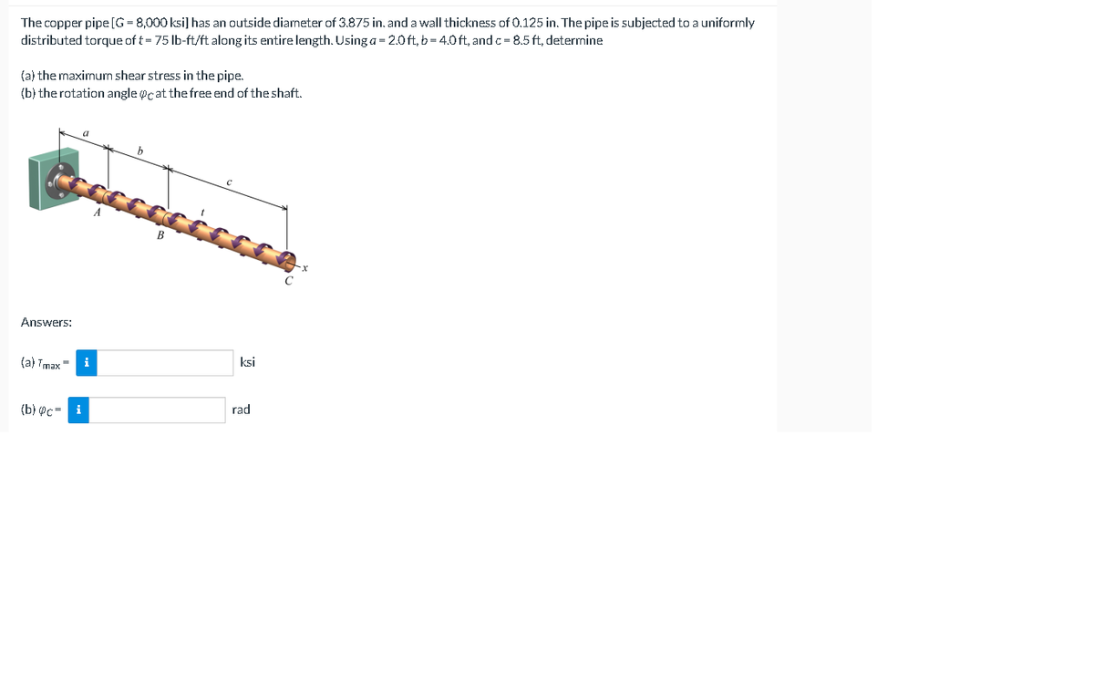 The copper pipe[G = 8,000 ksi] has an outside diameter of 3.875 in. and a wall thickness of 0.125 in. The pipe is subjected to a uniformly
distributed torque of t= 75 lb-ft/ft along its entire length. Using a = 2.0ft, b = 4.0 ft, and c= 8.5 ft, determine
(a) the maximum shear stress in the pipe.
(b) the rotation angle @cat the free end of the shaft.
Answers:
(a) Tmax =
i
ksi
(b) @c=
i
rad
