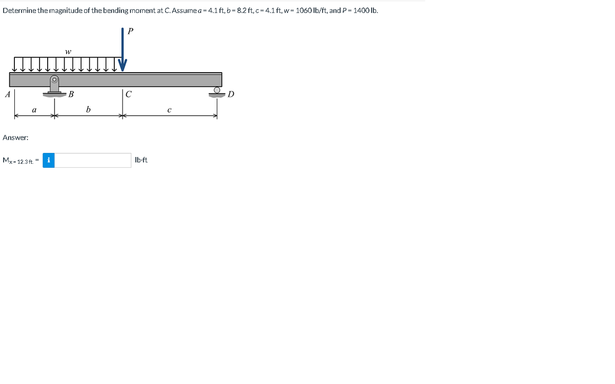 Determine the magnitude of the bending moment at C. Assumea = 4.1 ft, b= 8.2 ft,c= 4.1 ft, w= 1060 lb/ft, and P= 1400 lb.
A
В
C
a
b
Answer:
Mx-12.3 ft. - i
Ib-ft
